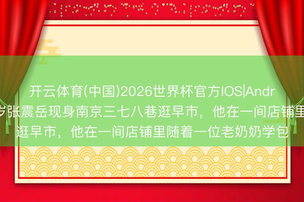 开云体育(中国)2026世界杯官方IOS|Android手机app下载 52岁张震岳现身南京三七八巷逛早市，他在一间店铺里随着一位老奶奶学包