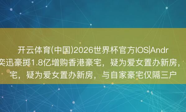 开云体育(中国)2026世界杯官方IOS|Android手机app下载 陈奕迅豪掷1.8亿增购香港豪宅,疑为爱女置办新房,与自家豪宅仅隔三户