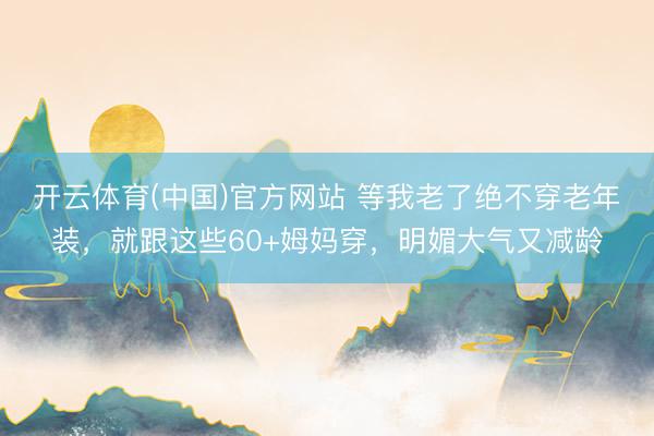 开云体育(中国)官方网站 等我老了绝不穿老年装,就跟这些60+姆妈穿,明媚大气又减龄