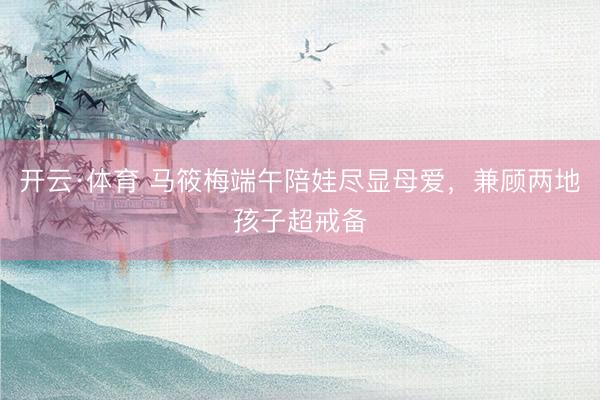 开云·体育 马筱梅端午陪娃尽显母爱,兼顾两地孩子超戒备