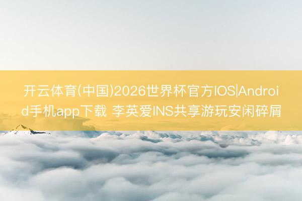 开云体育(中国)2026世界杯官方IOS|Android手机app下载 李英爱INS共享游玩安闲碎屑